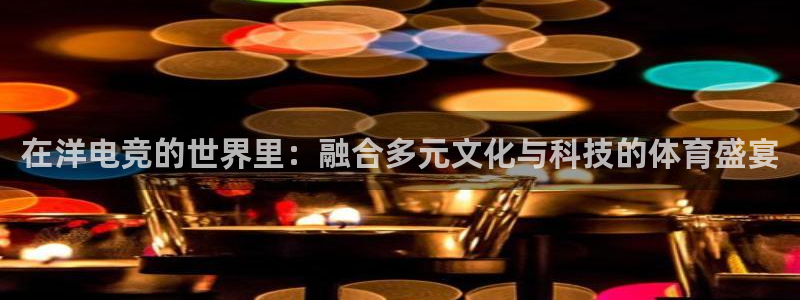 ky电竞：在洋电竞的世界里：融合多元文化与科技的体育盛宴